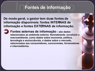 Fontes de informação Informação De modo geral, o gestor tem duas fontes de informação disponíveis: fontes INTERNAS de informação e fontes EXTERNAS de informação. Fontes externas de informação  – são dados relacionados ao ambiente externo. Normalmente, envolvem o macroambiente, como dados sobre economia, política, tecnologia e socioculturais, e dados sobre o mercado, relacionados aos consumidores, concorrentes, fornecedores e intermediários. 