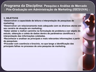 Programa da Disciplina:  Pesquisa e Análise de Mercado  ::  Pós-Graduação em Administração de Marketing (ISES/UVA)  :: 3. OBJETIVOS Desenvolver a capacidade de leitura e interpretação de pesquisas de marketing; Desenvolver um relacionamento mais adequado com os diversos atores em seu cenário de atuação em marketing; Saber adotar o melhor caminho na formulação do problema a ser objeto do estudo, obtenção e coleta de dados dentro de parâmetros científicos e interpretação das informações coletadas. Reconhecer e analisar as principais e mais relevantes informações a partir de pesquisas; Proceder com coerência e tirocínio, no que tange a identificação das principais falhas no processo de uma pesquisa de marketing.   