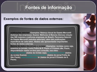 Fontes de informação Informação Exemplos de fontes de dados externas: publicações setoriais . Exemplos: Balanço Anual da Gazeta Mercantil (balanço das empresas); Exame: Melhores & Maiores (famosa relação das 500 maiores e melhores empresas do Brasil); Panorama Setorial da Gazeta Mercantil (estudos setoriais); alem das publicações específicas de cada setor. Abaixo são apresentadas importantes fontes de dados externas.  Bancos de dados dos jornais e revistas . Exemplos: revistas como veja, examine ou jornais, como Folha de S. Paulo e O Estado dês. Paulo, disponibilizam dados on-line para consulta, nos sites:  www.veja.com.br  (dados da revista veja);  www.exame.com.br  (dados da revista Exame);  www.folha.uol.com.br  (dados do jornal Folha de São Paulo);  www.estad ão.com . br  (dados do jornal O Estado de S. Paulo). 
