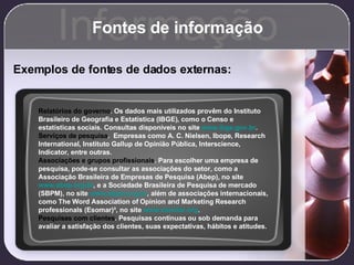 Fontes de informação Informação Exemplos de fontes de dados externas: Relatórios do governo . Os dados mais utilizados provêm do Instituto Brasileiro de Geografia e Estatística (IBGE), como o Censo e estatísticas sociais. Consultas disponíveis no site  www.ibge.gov.br . Serviços de pesquisa .  Empresas como A. C. Nielsen, Ibope, Research International, Instituto Gallup de Opinião Pública, Interscience, Indicator, entre outras. Associações e grupos profissionais . Para escolher uma empresa de pesquisa, pode-se consultar as associações do setor, como a Associação Brasileira de Empresas de Pesquisa (Abep), no site  www.abep.org.br , e a Sociedade Brasileira de Pesquisa de mercado (SBPM), no site  www.sbpm.org.br , além de associações internacionais, como The Word Association of Opinion and Marketing Research professionals (Esomar)³, no site  www.esomar.org . Pesquisas com clientes . Pesquisas contínuas ou sob demanda para avaliar a satisfação dos clientes, suas expectativas, hábitos e atitudes.   