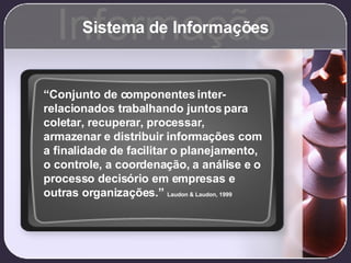 Sistema de Informações Informação “ Conjunto de componentes inter-relacionados trabalhando juntos para coletar, recuperar, processar, armazenar e distribuir informações com a finalidade de facilitar o planejamento, o controle, a coordenação, a análise e o processo decisório em empresas e outras organizações.”  Laudon & Laudon, 1999 