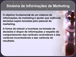 Sistema de Informações de Marketing Informação O objetivo fundamental de um sistema de informações de marketing é ajudar que melhores decisões sejam tomadas pelo pessoal de marketing. A forma de reduzir a incerteza na tomada de decisões é dispor de informações a respeito do comportamento das variáveis controláveis e das variáveis incontroláveis e das variáveis de resultado. 