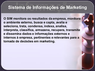 Sistema de Informações de Marketing Informação O SIM monitora os resultados da empresa, monitora o ambiente externo, busca e capta, avalia e seleciona, trata, condensa, indexa, analisa, interpreta, classifica, armazena, recupera, transmite e dissemina dados e informações externos e internos à empresa, pertinentes e relevantes para a tomada de decisões em marketing. 