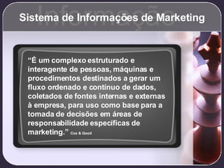 Sistema de Informações de Marketing Informação “ É um complexo estruturado e interagente de pessoas, máquinas e procedimentos destinados a gerar um fluxo ordenado e contínuo de dados, coletados de fontes internas e externas à empresa, para uso como base para a tomada de decisões em áreas de responsabilidade específicas de marketing.”  Cox & Good 
