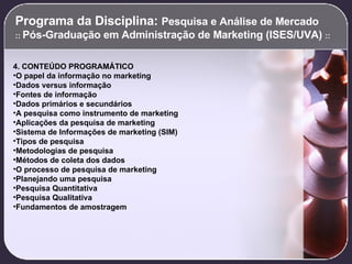 Programa da Disciplina:  Pesquisa e Análise de Mercado  ::  Pós-Graduação em Administração de Marketing (ISES/UVA)  :: 4. CONTEÚDO PROGRAMÁTICO O papel da informação no marketing Dados versus informação Fontes de informação Dados primários e secundários A pesquisa como instrumento de marketing Aplicações da pesquisa de marketing Sistema de Informações de marketing (SIM) Tipos de pesquisa Metodologias de pesquisa Métodos de coleta dos dados O processo de pesquisa de marketing Planejando uma pesquisa Pesquisa Quantitativa Pesquisa Qualitativa Fundamentos de amostragem   