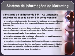 Sistema de Informações de Marketing Informação Vantagens da utilização de SIM – As vantagens advindas da adoção de um SIM compreendem: proporciona mais informação dentro das limitações de tempo exigidas pela empresa. Concomitantemente, a empresa toda poderá conseguir melhor desempenho; permite a grandes empresas descentralizadas usar informações que se achavam dispersas, reunindo-as e integrando-as de forma mais adequada; permite maior exploração do conceito de marketing; proporciona a recuperação seletiva de informação – os usuários recebem apenas o que querem e o que necessitam; proporciona reconhecimento mais rápido das tendências em andamento; permite muito melhor uso das informações dos históricos das atividades da empresa, por exemplo: vendas por produto, por região e por cliente; permite maior controle do plano de marketing; 