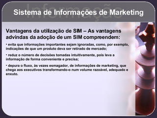 Sistema de Informações de Marketing Informação Vantagens da utilização de SIM – As vantagens advindas da adoção de um SIM compreendem: evita que informações importantes sejam ignoradas, como, por exemplo, indicações de que um produto deva ser retirado de mercado; reduz o número de decisões tomadas intuitivamente, pois leva a informação de forma conveniente e precisa; depura o fluxo, às vezes esmagador, de informações de marketing, que chega aos executivos transformando-o num volume razoável, adequado e enxuto. 
