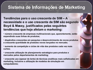 Sistema de Informações de Marketing Informação Tendências para o uso crescente de SIM – A necessidade e o uso crescente de SIM são segundo Boyd & Massy, justificados pelas seguintes tendências que hoje afetam o marketing: número crescente de empresas multinacionais que, aparentemente, estão expandindo suas linhas de produtos; dispêndios crescentes em pesquisa e desenvolvimento de novos produtos e crescente quantidade de produtos novos lançados no mercado; aumento da competição e ciclos de vida dos produtos cada vez mais curtos; crescente utilização de planejamento estratégico para produtos e mercados pelos departamentos de marketing; crescente uso (apesar de lento) de técnicas analíticas mais sofisticadas em marketing, inclusive a utilização de modelos de simulação em computadores; 