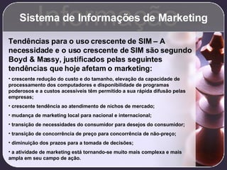 Sistema de Informações de Marketing Informação Tendências para o uso crescente de SIM – A necessidade e o uso crescente de SIM são segundo Boyd & Massy, justificados pelas seguintes tendências que hoje afetam o marketing: crescente redução do custo e do tamanho, elevação da capacidade de processamento dos computadores e disponibilidade de programas poderosos e a custos acessíveis têm permitido a sua rápida difusão pelas empresas; crescente tendência ao atendimento de nichos de mercado; mudança de marketing local para nacional e internacional; transição de necessidades do consumidor para desejos do consumidor; transição de concorrência de preço para concorrência de não-preço; diminuição dos prazos para a tomada de decisões; a atividade de marketing está tornando-se muito mais complexa e mais ampla em seu campo de ação. 