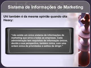 Sistema de Informações de Marketing Informação Uhl também é da mesma opinião quando cita Heaxy: “ não existe um único sistema de informações de marketing que sirva a todas as empresas. Cada administração tem requisitos de informação únicos, devido a sua perspectiva, também única, com uma ordem única de prioridades e estilos de dirigir.” 