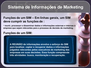 Sistema de Informações de Marketing Informação Funções de um SIM – Em linhas gerais, um SIM deve cumprir as funções de   : reunir, processar e disseminar dados e informações externas e internas à empresa que sejam relevantes para o processo de decisão de marketing. Funções de um SIM: A REUNIÃO de informações envolve o esforço do SIM para localizar, captar e recuperar dados e informações julgados relevantes pelos executivos de marketing das empresas em suas decisões. Essa função compreende três atividades: busca, monitoração e recuperação. 