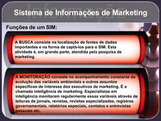 Sistema de Informações de Marketing Informação Funções de um SIM: A BUSCA consiste na localização de fontes de dados importantes e na forma de captá-los para o SIM. Esta atividade é, em grande parte, atendida pela pesquisa de marketing. A MONITORAÇÃO consiste no acompanhamento constante da evolução das variáveis ambientais e outros assuntos específicos de interesse dos executivos de marketing. É a chamada inteligência de marketing. Especialistas em inteligência monitoram regularmente essas variáveis através de leituras de jornais, revistas, revistas especializadas, registros governamentais, relatórios especiais, contatos e entrevistas pessoais etc. 