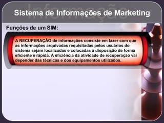 Sistema de Informações de Marketing Informação Funções de um SIM: A RECUPERAÇÃO de informações consiste em fazer com que as informações arquivadas requisitadas pelos usuários do sistema sejam localizadas e colocadas à disposição de forma eficiente e rápida. A eficiência da atividade de recuperação vai depender das técnicas e dos equipamentos utilizados. 