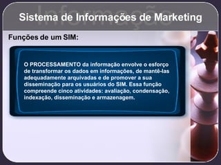 Sistema de Informações de Marketing Informação Funções de um SIM: O PROCESSAMENTO da informação envolve o esforço de transformar os dados em informações, de mantê-las adequadamente arquivadas e de promover a sua disseminação para os usuários do SIM. Essa função compreende cinco atividades: avaliação, condensação, indexação, disseminação e armazenagem. 