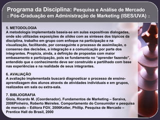Programa da Disciplina:  Pesquisa e Análise de Mercado  ::  Pós-Graduação em Administração de Marketing (ISES/UVA)  :: 5. METODOLOGIA A metodologia implementada baseia-se em aulas expositivas dialogadas, onde são utilizadas exposições de  slides  com as sínteses dos tópicos da disciplina, trabalho em grupo com enfoque na participação e na visualização, facilitando, por conseguinte o processo de assimilação, o consenso das decisões, a integração e a comunicação por parte dos integrantes. Propicia, ainda, a definição de propostas com maior embasamento e participação, pois se fundamenta no “aprender fazendo”, entendido que o conhecimento deve ser construído e partilhado com base nas experiências e na realidade de seus integrantes.   6. AVALIAÇÃO A avaliação implementada buscará diagnosticar o processo de ensino-aprendizagem dos alunos através de atividades individuais e em grupos, realizados em sala ou extra-sala.   7. BIBLIOGRAFIA Gioia, Ricardo M. (Coordenador). Fundamentos de Marketing – Saraiva, 2006Pinheiro, Roberto Meireles. Comportamento do Consumidor e pesquisa de mercado – Editora FGV, 2006Kotler, Phillip. Pesquisa de Mercado – Prentice Hall do Brasil, 2000 