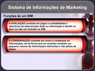 Sistema de Informações de Marketing Informação Funções de um SIM: A AVALIAÇÃO consiste em julgar a confiabilidade e relevância de determinado dado ou informação e decidir se deve ou não ser incluído no SIM. A CONDENSAÇÃO consiste em reunir e condensar as informações, de tal forma que os usuários recebam um pequeno volume de informações relevantes e não pilhas de dados. 