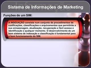 Sistema de Informações de Marketing Informação Funções de um SIM: A INDEXAÇÃO consiste num conjunto de procedimentos de codificações, classificações e arquivamentos que permitirão a sua armazenagem, atualização, recuperação e fácil acesso e identificação a qualquer momento. O desenvolvimento de um bom sistema de indexação e classificação é fundamental para o bom funcionamento do SIM. 