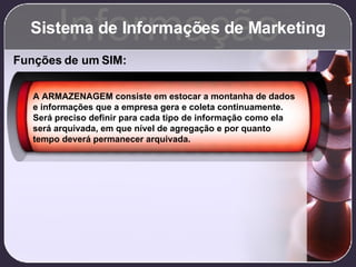 Sistema de Informações de Marketing Informação Funções de um SIM: A ARMAZENAGEM consiste em estocar a montanha de dados e informações que a empresa gera e coleta continuamente. Será preciso definir para cada tipo de informação como ela será arquivada, em que nível de agregação e por quanto tempo deverá permanecer arquivada. 