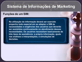 Sistema de Informações de Marketing Informação Funções de um SIM: Na utilização da informação deverá ser exercido empenho todo especial em se adaptar o SIM às necessidades e exigências dos usuários que deverão ser assistidos continuamente no atendimento dessas necessidades. Os usuários necessitam basicamente de três tipos de assistência: a própria informação, ajuda nas análises e interpretações, e simulações de decisões. 