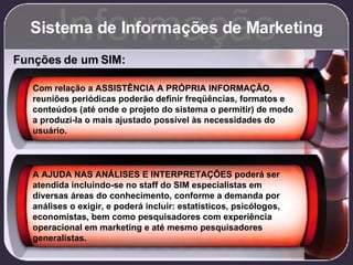Sistema de Informações de Marketing Informação Funções de um SIM: Com relação a ASSISTÊNCIA A PRÓPRIA INFORMAÇÃO, reuniões periódicas poderão definir freqüências, formatos e conteúdos (até onde o projeto do sistema o permitir) de modo a produzi-la o mais ajustado possível às necessidades do usuário. A AJUDA NAS ANÁLISES E INTERPRETAÇÕES poderá ser atendida incluindo-se no staff do SIM especialistas em diversas áreas do conhecimento, conforme a demanda por análises o exigir, e poderá incluir: estatísticos, psicólogos, economistas, bem como pesquisadores com experiência operacional em marketing e até mesmo pesquisadores generalistas. 