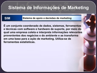 Sistema de Informações de Marketing Informação SIM Sistema de apoio a decisões de marketing É um conjunto coordenado de dados, sistemas, ferramentas e técnicas com software e hardware de suporte, por meio do qual uma empresa coleta e interpreta informações relevantes provenientes dos negócios e do ambiente e as transforma em uma base para a ação de marketing. Utiliza-se de ferramentas estatísticas. 