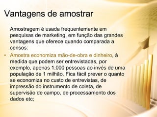Amostragem é usada frequentemente em pesquisas de marketing, em função das grandes vantagens que oferece quando comparada a censos: Amostra economiza mão-de-obra e dinheiro , à medida que podem ser entrevistadas, por exemplo, apenas 1.000 pessoas ao invés de uma população de 1 milhão. Fica fácil prever o quanto se economiza no custo de entrevistas, de impressão do instrumento de coleta, de supervisão de campo, de processamento dos dados etc; Vantagens de amostrar 