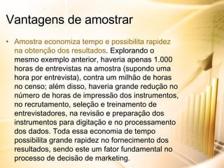 Amostra economiza tempo e possibilita rapidez na obtenção dos resultados . Explorando o mesmo exemplo anterior, haveria apenas 1.000 horas de entrevistas na amostra (supondo uma hora por entrevista), contra um milhão de horas no censo; além disso, haveria grande redução no número de horas de impressão dos instrumentos, no recrutamento, seleção e treinamento de entrevistadores, na revisão e preparação dos instrumentos para digitação e no processamento dos dados. Toda essa economia de tempo possibilita grande rapidez no fornecimento dos resultados, sendo este um fator fundamental no processo de decisão de marketing. Vantagens de amostrar 