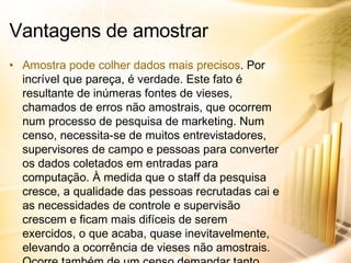 Amostra pode colher dados mais precisos . Por incrível que pareça, é verdade. Este fato é resultante de inúmeras fontes de vieses, chamados de erros não amostrais, que ocorrem num processo de pesquisa de marketing. Num censo, necessita-se de muitos entrevistadores, supervisores de campo e pessoas para converter os dados coletados em entradas para computação. À medida que o staff da pesquisa cresce, a qualidade das pessoas recrutadas cai e as necessidades de controle e supervisão crescem e ficam mais difíceis de serem exercidos, o que acaba, quase inevitavelmente, elevando a ocorrência de vieses não amostrais. Ocorre também de um censo demandar tanto tempo que o fenômeno de marketing em foco poderá mudar. Vantagens de amostrar 