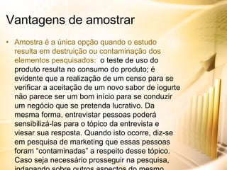 Amostra é a única opção quando o estudo resulta em destruição ou contaminação dos elementos pesquisados:  o teste de uso do produto resulta no consumo do produto; é evidente que a realização de um censo para se verificar a aceitação de um novo sabor de iogurte não parece ser um bom início para se conduzir um negócio que se pretenda lucrativo. Da mesma forma, entrevistar pessoas poderá sensibilizá-las para o tópico da entrevista e viesar sua resposta. Quando isto ocorre, diz-se em pesquisa de marketing que essas pessoas foram “contaminadas” a respeito desse tópico. Caso seja necessário prosseguir na pesquisa, indagando sobre outros aspectos do mesmo tópico, será necessário procurar elementos “não contaminados”, o que em um censo fica inviabilizado. Vantagens de amostrar 