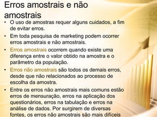 Erros amostrais e não amostrais O uso de amostras requer alguns cuidados, a fim de evitar erros. Em toda pesquisa de marketing podem ocorrer erros amostrais e não amostrais. Erros amostrais  ocorrem quando existe uma diferença entre o valor obtido na amostra e o parâmetro da população. Erros não amostrais  são todos os demais erros, desde que não relacionados ao processo de escolha da amostra. Entre os erros não amostrais mais comuns estão erros de mensuração, erros na aplicação dos questionários, erros na tabulação e erros na análise de dados. Por surgirem de diversas fontes, os erros não amostrais são mais difíceis de se identificar e controlar, devendo-se estar atento para evitar sua ocorrência. 