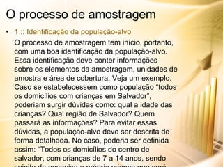 O processo de amostragem 1 :: Identificação da população-alvo O processo de amostragem tem início, portanto, com uma boa identificação da população-alvo. Essa identificação deve conter informações sobre os elementos da amostragem, unidades de amostra e área de cobertura. Veja um exemplo. Caso se estabelecessem como população “todos os domicílios com crianças em Salvador”, poderiam surgir dúvidas como: qual a idade das crianças? Qual região de Salvador? Quem passará as informações? Para evitar essas dúvidas, a população-alvo deve ser descrita de forma detalhada. No caso, poderia ser definida assim: “Todos os domicílios do centro de salvador, com crianças de 7 a 14 anos, sendo sujeito da pesquisa a própria criança que será entrevistada”. 
