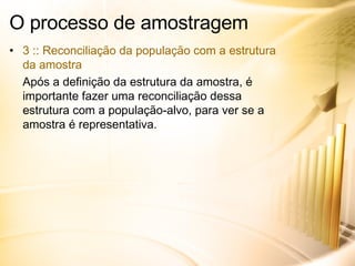 O processo de amostragem 3 :: Reconciliação da população com a estrutura da amostra Após a definição da estrutura da amostra, é importante fazer uma reconciliação dessa estrutura com a população-alvo, para ver se a amostra é representativa. 