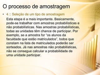 O processo de amostragem 4 :: Seleção de um tipo de amostragem Esta etapa é a mais importante. Basicamente, pode-se trabalhar com amostras probabilísticas e não probabilísticas. Nas amostras probabilísticas, todas as unidades têm chance de participar. Por exemplo, se a amostra for “os alunos da faculdade que estão matriculados”, todos que constam na lista de matriculados poderão ser sorteados. Já nas amostras não probabilísticas, não se consegue calcular a probabilidade de uma unidade participar. 