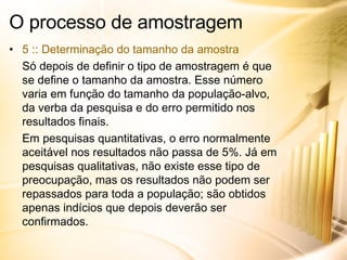 O processo de amostragem 5 :: Determinação do tamanho da amostra Só depois de definir o tipo de amostragem é que se define o tamanho da amostra. Esse número varia em função do tamanho da população-alvo, da verba da pesquisa e do erro permitido nos resultados finais. Em pesquisas quantitativas, o erro normalmente aceitável nos resultados não passa de 5%. Já em pesquisas qualitativas, não existe esse tipo de preocupação, mas os resultados não podem ser repassados para toda a população; são obtidos apenas indícios que depois deverão ser confirmados. 