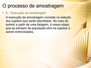 O processo de amostragem 6 :: Execução da amostragem A execução da amostragem consiste na seleção dos sujeitos que serão abordados. No caso do sorteio a partir de uma listagem, é nessa etapa que se extraem da população-alvo os sujeitos a serem entrevistados. 