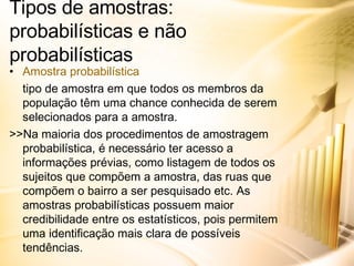 Tipos de amostras: probabilísticas e não probabilísticas Amostra probabilística tipo de amostra em que todos os membros da população têm uma chance conhecida de serem selecionados para a amostra. >>Na maioria dos procedimentos de amostragem probabilística, é necessário ter acesso a informações prévias, como listagem de todos os sujeitos que compõem a amostra, das ruas que compõem o bairro a ser pesquisado etc. As amostras probabilísticas possuem maior credibilidade entre os estatísticos, pois permitem uma identificação mais clara de possíveis tendências. 