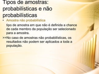 Tipos de amostras: probabilísticas e não probabilísticas Amostra não probabilística tipo de amostra em que não é definida a chance de cada membro da população ser selecionado para a amostra. >>No caso de amostras não probabilísticas, os resultados não podem ser aplicados a toda a população. 