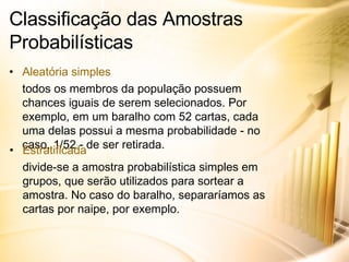 Classificação das Amostras Probabilísticas Aleatória simples todos os membros da população possuem chances iguais de serem selecionados. Por exemplo, em um baralho com 52 cartas, cada uma delas possui a mesma probabilidade - no caso, 1/52 - de ser retirada. Estratificada divide-se a amostra probabilística simples em grupos, que serão utilizados para sortear a amostra. No caso do baralho, separaríamos as cartas por naipe, por exemplo. 