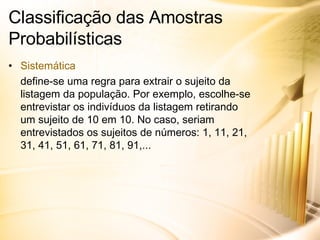 Classificação das Amostras Probabilísticas Sistemática define-se uma regra para extrair o sujeito da listagem da população. Por exemplo, escolhe-se entrevistar os indivíduos da listagem retirando um sujeito de 10 em 10. No caso, seriam entrevistados os sujeitos de números: 1, 11, 21, 31, 41, 51, 61, 71, 81, 91,... 