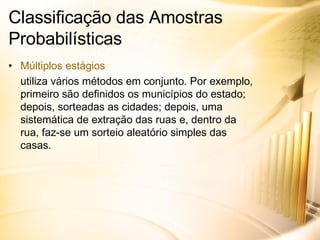 Classificação das Amostras Probabilísticas Múltiplos estágios utiliza vários métodos em conjunto. Por exemplo, primeiro são definidos os municípios do estado; depois, sorteadas as cidades; depois, uma sistemática de extração das ruas e, dentro da rua, faz-se um sorteio aleatório simples das casas. 