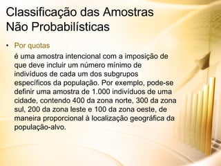Classificação das Amostras  Não Probabilísticas Por quotas é uma amostra intencional com a imposição de que deve incluir um número mínimo de indivíduos de cada um dos subgrupos específicos da população. Por exemplo, pode-se definir uma amostra de 1.000 indivíduos de uma cidade, contendo 400 da zona norte, 300 da zona sul, 200 da zona leste e 100 da zona oeste, de maneira proporcional à localização geográfica da população-alvo. 