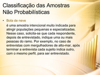 Classificação das Amostras  Não Probabilísticas Bola de neve é uma amostra intencional muito indicada para atingir populações pequenas e especializadas. Nesse caso, solicita-se que cada respondente, depois de entrevistado, indique uma ou mais pessoas do ramo. Por exemplo, no caso de entrevistas com mergulhadores de alto-mar, após terminar a entrevista cada sujeito indica outro, com o mesmo perfil, para ser entrevistado. 