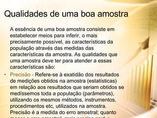 A essência de uma boa amostra consiste em estabelecer meios para inferir, o mais precisamente possível, as características da população através das medidas das características da amostra. As qualidades que uma amostra deve ter para atender a essas características são: Precisão -  Refere-se à exatidão dos resultados de medições obtidos na amostra (estatísticas) em relação aos resultados que seriam obtidos se medíssemos toda a população (parâmetros), utilizando os mesmos métodos, instrumentos, procedimentos etc, utilizados na amostra. Precisão é a medida do erro amostral; quanto menor o erro amostral, mais precisa será a amostra. Qualidades de uma boa amostra 