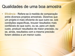 Eficiência -  Refere-se à medida de comparação entre diversos projetos amostrais. Dizemos que um projeto é mais eficiente do que outro se, sob condições específicas, trouxer resultados mais confiáveis do que outro, ou se, para um dado custo, produzir resultados de maior precisão, ou se, ainda, resultados com a mesma precisão forem obtidos a um menor custo. Qualidades de uma boa amostra 