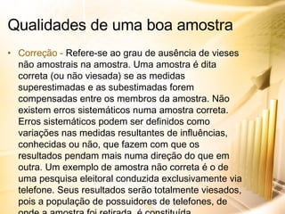 Correção -  Refere-se ao grau de ausência de vieses não amostrais na amostra. Uma amostra é dita correta (ou não viesada) se as medidas superestimadas e as subestimadas forem compensadas entre os membros da amostra. Não existem erros sistemáticos numa amostra correta. Erros sistemáticos podem ser definidos como variações nas medidas resultantes de influências, conhecidas ou não, que fazem com que os resultados pendam mais numa direção do que em outra. Um exemplo de amostra não correta é o de uma pesquisa eleitoral conduzida exclusivamente via telefone. Seus resultados serão totalmente viesados, pois a população de possuidores de telefones, de onde a amostra foi retirada, é constituída, predominantemente, de pessoas de classe alta e média, que não correspondem à população de eleitores. Qualidades de uma boa amostra 