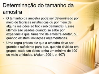 O tamanho da amostra pode ser determinado por meio de técnicas estatísticas ou por meio de alguns métodos ad hoc (sob demanda). Esses últimos são usados quando se sabe por experiência qual tamanho de amostra adotar, ou quando existem limitações orçamentárias. Uma regra prática diz que a amostra deve ser grande o suficiente para que, quando dividida em grupos, cada um deles tenha um mínimo de 100 ou mais unidades. (Aaker, 2001, p. 407) Determinação do tamanho da amostra 
