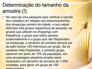 No caso de uma pesquisa para verificar a opinião dos cidadãos em relação aos estacionamentos dos shoppings centers da cidade, e que sejam definidos três grupos específicos de pessoas: os grupos que utilizam os shoppings com freqüência, o grupo que utiliza apenas ocasionalmente e o grupo que não freqüentam os shoppings, o tamanho da amostra deveria ser de pelo menos 100 indivíduos por grupo. Se os usuários mais freqüentes, o primeiro grupo, parecem ser perto de 10% da população, em uma amostragem aleatória simples seria necessário um tamanho de amostra de 1.000 unidades, para gerar um grupo de 100 entrevistados. Determinação do tamanho da amostra (!) 