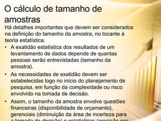A exatidão estatística dos resultados de um levantamento de dados depende de quantas pessoas serão entrevistadas (tamanho da amostra). As necessidades de exatidão devem ser estabelecidas logo no início do planejamento de pesquisa, em função da complexidade ou risco envolvido na tomada de decisão. Assim, o tamanho da amostra envolve questões financeiras (disponibilidade de orçamento), gerenciais (diminuição da área de incerteza para a tomada de decisão) e estatísticas (precisão nos resultados, de acordo com a variância, o intervalo de confiança e a margem de erro). O cálculo de tamanho de amostras Há detalhes importantes que devem ser considerados na definição do tamanho da amostra, no tocante à teoria estatística. 