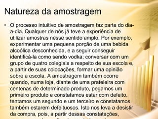 O processo intuitivo de amostragem faz parte do dia-a-dia. Qualquer de nós já teve a experiência de utilizar amostras nesse sentido amplo. Por exemplo, experimentar uma pequena porção de uma bebida alcoólica desconhecida, e a seguir conseguir identificá-la como sendo vodka; conversar com um grupo de quatro colegiais a respeito de sua escola e, a partir de suas colocações, formar uma opinião sobre a escola. A amostragem também ocorre quando, numa loja, diante de uma prateleira com centenas de determinado produto, pegamos um primeiro produto e constatamos estar com defeito, tentamos um segundo e um terceiro e constatamos também estarem defeituosos. Isto nos leva a desistir da compra, pois, a partir dessas constatações, passamos a desconfiar de que todo o estoque também esteja com defeito. Evidentemente, estes exemplos variam em sua representatividade, mas todos são amostras. Natureza da amostragem 