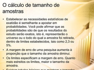 Estabelecer as necessidades estatísticas de exatidão é semelhante a apostar em probabilidades. Você pode afirmar que as probabilidades são de que os resultados do estudo serão exatos, isto é, representarão o universo ou o todo do qual a amostra foi retirada, dentro de limites estabelecidos, tais como 2,3 ou 5%. A margem de erro de uma pesquisa aumenta à proporção que o tamanho da amostra diminui. Os limites especificam a margem de erro. Quanto mais estreitos os limites, maior o tamanho da amostra. Existem tabelas básicas que mostram o tamanho da amostra para obter os resultados com uma determinada exatidão. O cálculo de tamanho de amostras 